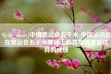 贵州中国奥运会五千米-中国运动员在奥运会五千米赛场上必将取得更加优异的成绩