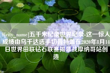 贵州五千米纪录世界纪录-这一惊人成绩由乌干达选手切普特盖在2020年8月14日世界田联钻石联赛揭幕战摩纳哥站创造