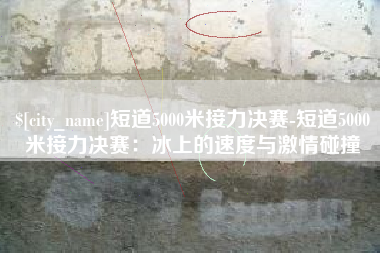 贵州短道5000米接力决赛-短道5000米接力决赛：冰上的速度与激情碰撞