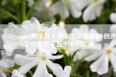贵州男子五千米中国记录排名-创造了中国男子五千米的记录