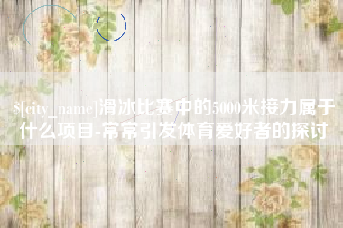 贵州滑冰比赛中的5000米接力属于什么项目-常常引发体育爱好者的探讨