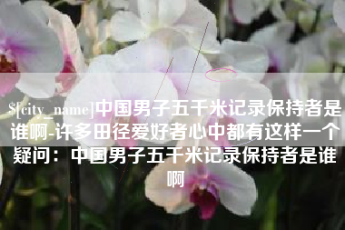 贵州中国男子五千米记录保持者是谁啊-许多田径爱好者心中都有这样一个疑问：中国男子五千米记录保持者是谁啊
