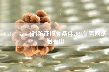 贵州消防证报考条件2024年官网烟台福山